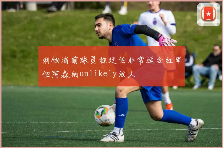 利物浦前球员称廷伯非常适合红军但阿森纳unlikely放人