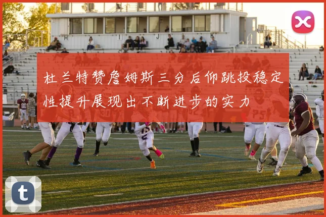 杜兰特赞詹姆斯三分后仰跳投稳定性提升展现出不断进步的实力