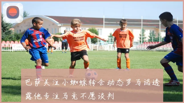 巴萨关注小蜘蛛转会动态罗马诺透露他专注马竞不愿谈判