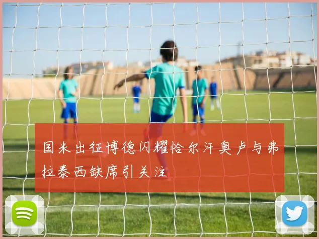 国米出征博德闪耀恰尔汗奥卢与弗拉泰西缺席引关注
