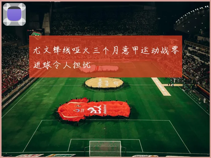 尤文锋线哑火三个月意甲运动战零进球令人担忧