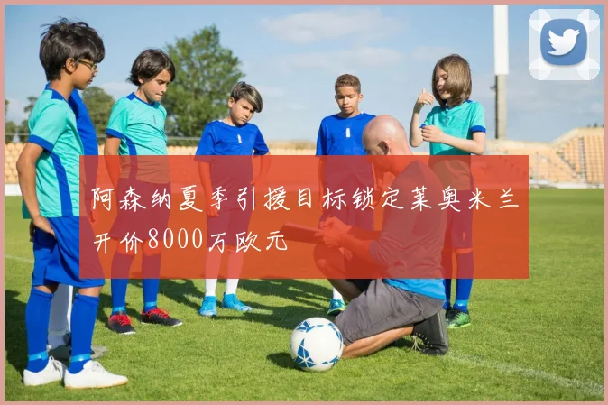阿森纳夏季引援目标锁定莱奥米兰开价8000万欧元