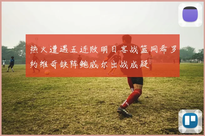 热火遭遇五连败明日客战篮网希罗约维奇缺阵鲍威尔出战成疑