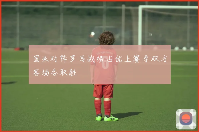 国米对阵罗马战绩占优上赛季双方客场各取胜