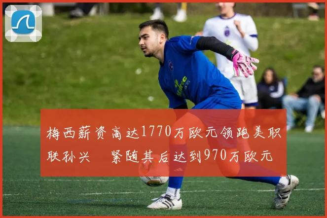 梅西薪资高达1770万欧元领跑美职联孙兴慜紧随其后达到970万欧元