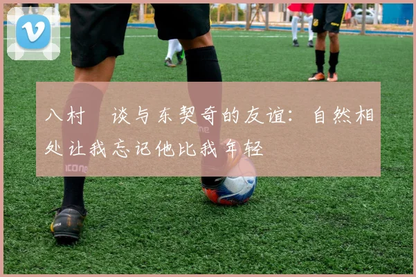 八村塁谈与东契奇的友谊：自然相处让我忘记他比我年轻