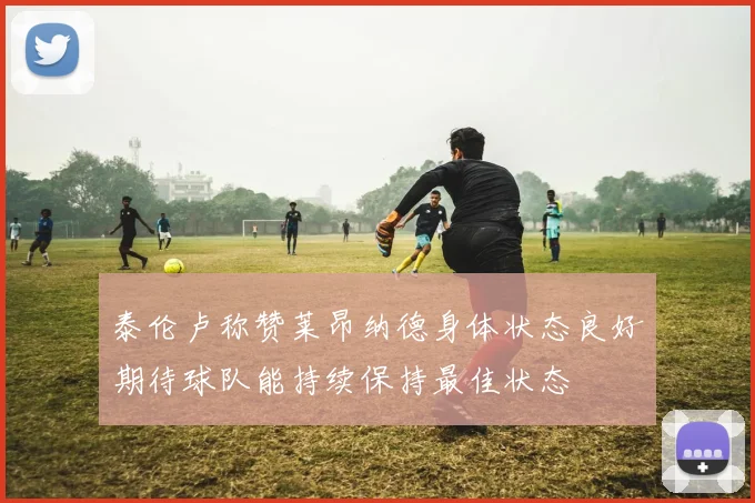 泰伦卢称赞莱昂纳德身体状态良好期待球队能持续保持最佳状态