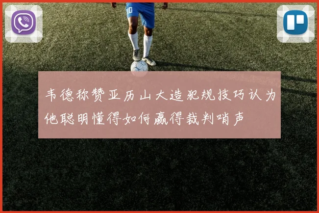 韦德称赞亚历山大造犯规技巧认为他聪明懂得如何赢得裁判哨声