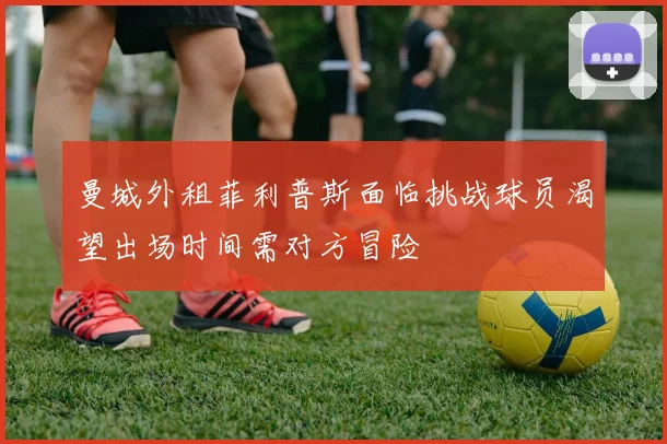 曼城外租菲利普斯面临挑战球员渴望出场时间需对方冒险