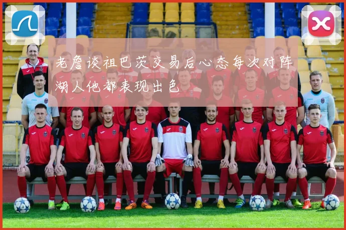 老詹谈祖巴茨交易后心态每次对阵湖人他都表现出色