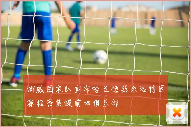 挪威国家队宣布哈兰德瑟尔洛特因赛程密集提前回俱乐部