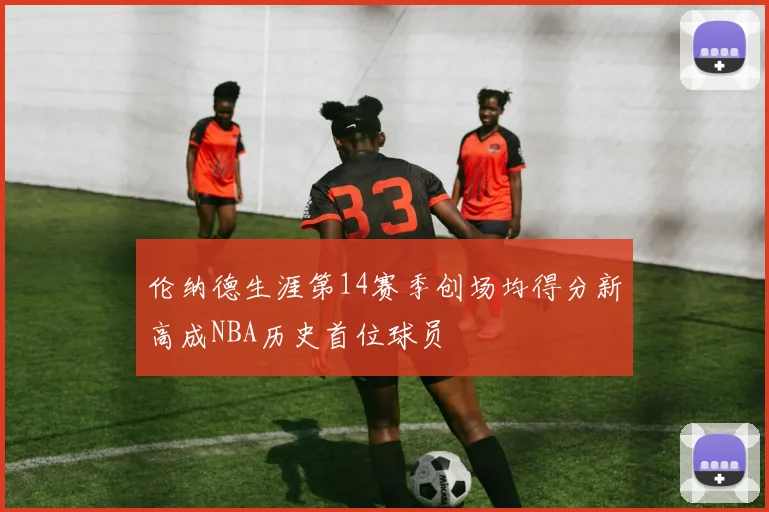 伦纳德生涯第14赛季创场均得分新高成NBA历史首位球员