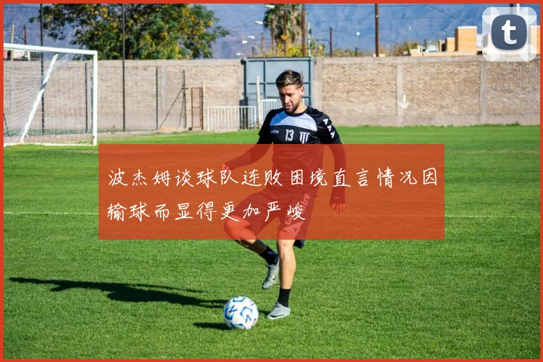 波杰姆谈球队连败困境直言情况因输球而显得更加严峻