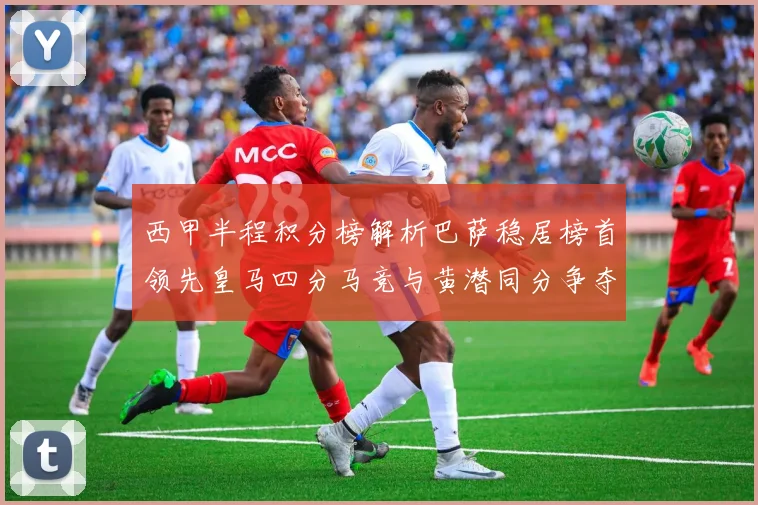 西甲半程积分榜解析巴萨稳居榜首领先皇马四分马竞与黄潜同分争夺激烈