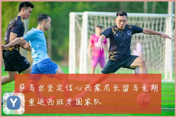 萨乌尔坚定信心西蒙尼长留马竞期待重返西班牙国家队