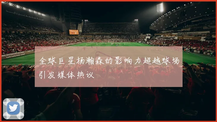 全球巨星杨瀚森的影响力超越球场引发媒体热议